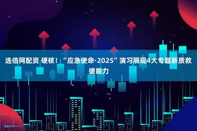 选倍网配资 硬核！“应急使命·2025”演习展现4大专题新质救援能力