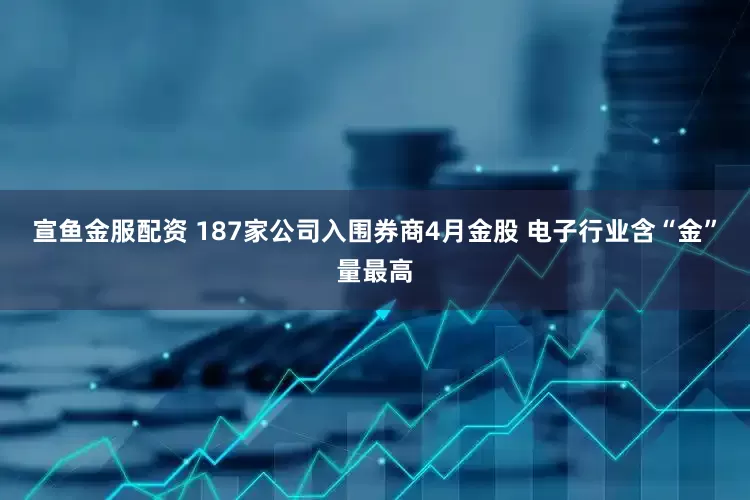 宣鱼金服配资 187家公司入围券商4月金股 电子行业含“金”量最高