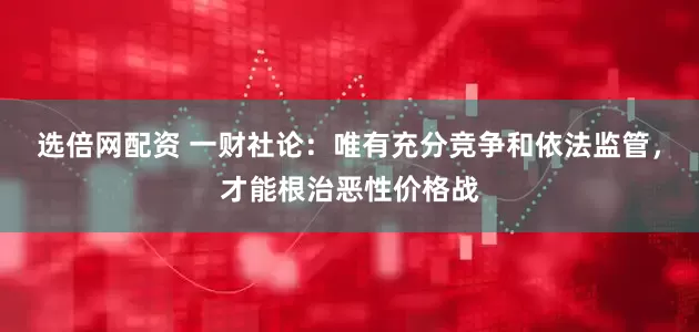 选倍网配资 一财社论：唯有充分竞争和依法监管，才能根治恶性价格战