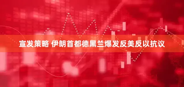 宣发策略 伊朗首都德黑兰爆发反美反以抗议
