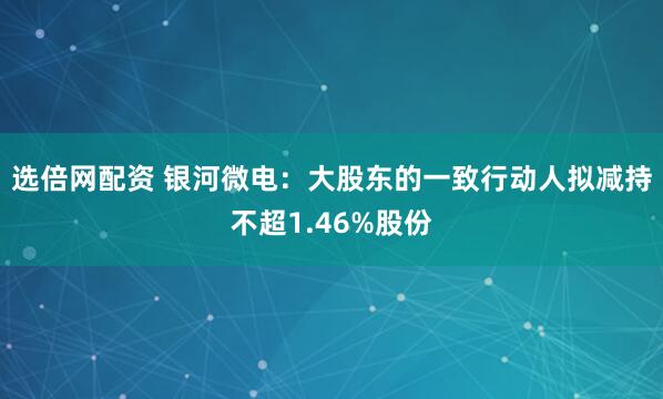 选倍网配资 银河微电：大股东的一致行动人拟减持不超1.46%股份