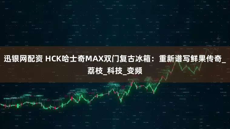迅银网配资 HCK哈士奇MAX双门复古冰箱：重新谱写鲜果传奇_荔枝_科技_变频