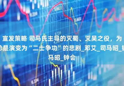 宣发策略 司马氏主导的灭蜀、灭吴之役，为何总是演变为“二士争功”的悲剧_邓艾_司马昭_钟会