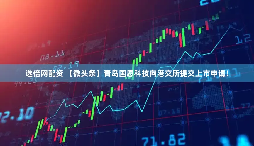 选倍网配资 【微头条】青岛国恩科技向港交所提交上市申请!