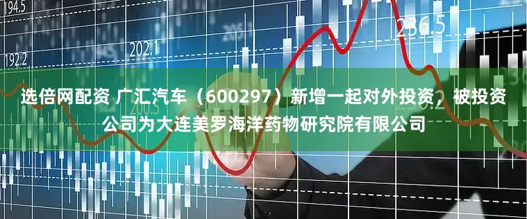 选倍网配资 广汇汽车(600297)新增一起对外投资,被投资公司为大连美罗海洋药物研究院有限公司
