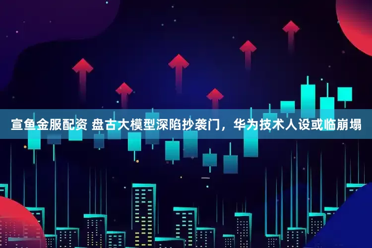 宣鱼金服配资 盘古大模型深陷抄袭门，华为技术人设或临崩塌