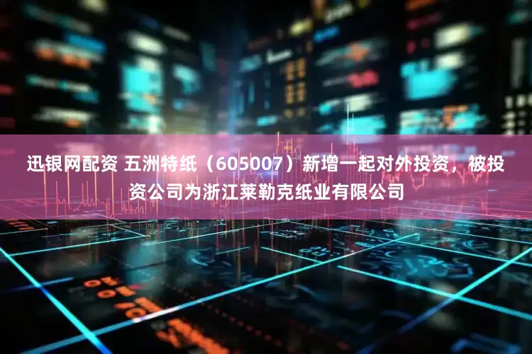 迅银网配资 五洲特纸（605007）新增一起对外投资，被投资公司为浙江莱勒克纸业有限公司