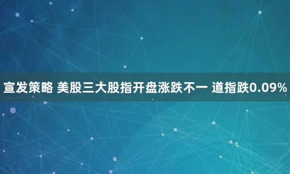 宣发策略 美股三大股指开盘涨跌不一 道指跌0.09%