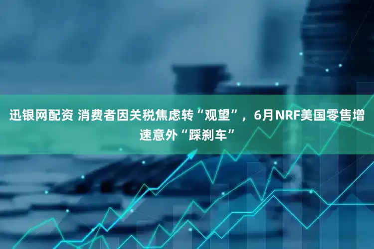 迅银网配资 消费者因关税焦虑转“观望”，6月NRF美国零售增速意外“踩刹车”