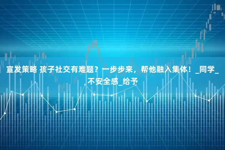宣发策略 孩子社交有难题?一步步来,帮他融入集体!_同学_不安全感_给予