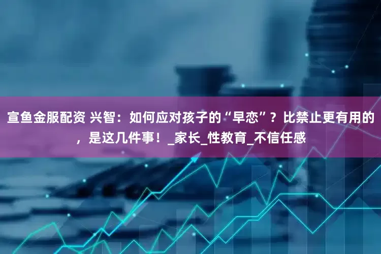 宣鱼金服配资 兴智：如何应对孩子的“早恋”？比禁止更有用的，是这几件事！_家长_性教育_不信任感