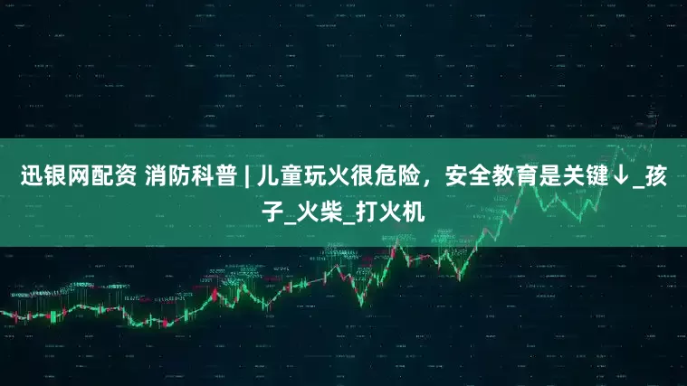 迅银网配资 消防科普 | 儿童玩火很危险，安全教育是关键↓_孩子_火柴_打火机
