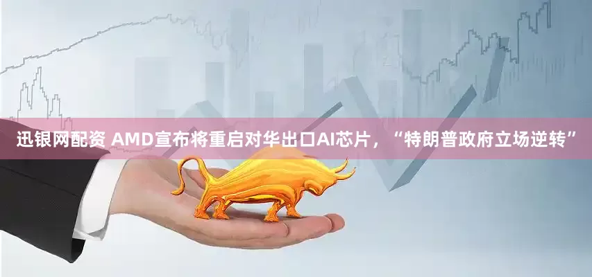 迅银网配资 AMD宣布将重启对华出口AI芯片，“特朗普政府立场逆转”