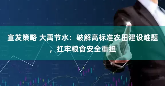 宣发策略 大禹节水:破解高标准农田建设难题,扛牢粮食安全重担