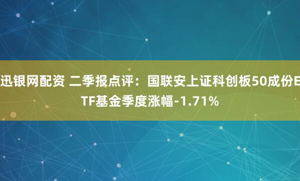 迅银网配资 二季报点评：国联安上证科创板50成份ETF基金季度涨幅-1.71%