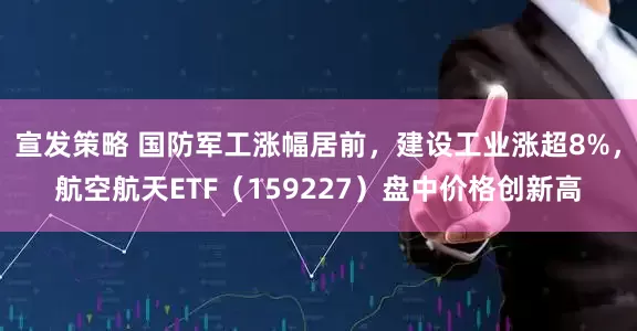 宣发策略 国防军工涨幅居前，建设工业涨超8%，航空航天ETF（159227）盘中价格创新高