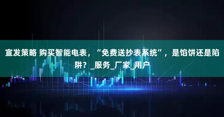 宣发策略 购买智能电表，“免费送抄表系统”，是馅饼还是陷阱？_服务_厂家_用户