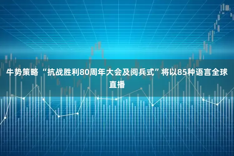 牛势策略 “抗战胜利80周年大会及阅兵式”将以85种语言全球直播