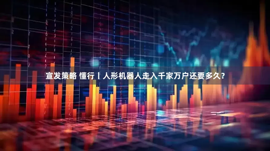 宣发策略 懂行丨人形机器人走入千家万户还要多久?